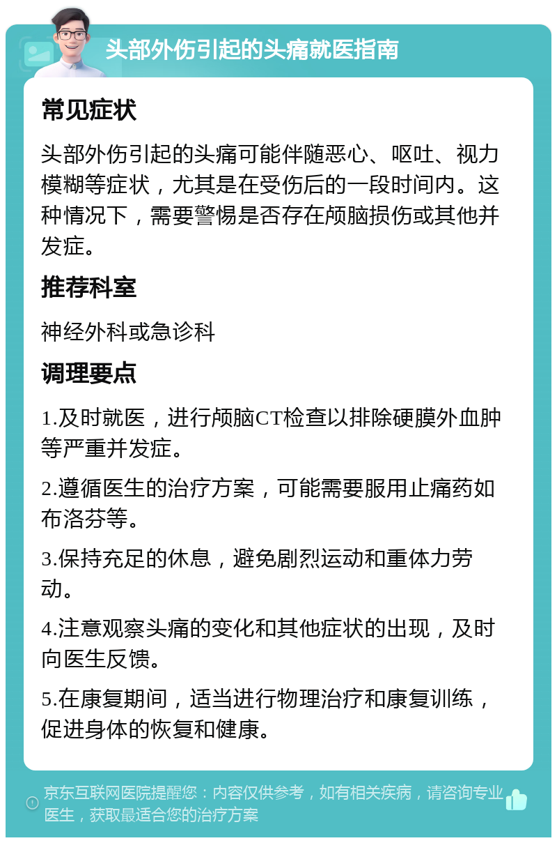 头部外伤引起的头痛就医指南 常见症状 头部外伤引起的头痛可能伴随恶心、呕吐、视力模糊等症状，尤其是在受伤后的一段时间内。这种情况下，需要警惕是否存在颅脑损伤或其他并发症。 推荐科室 神经外科或急诊科 调理要点 1.及时就医，进行颅脑CT检查以排除硬膜外血肿等严重并发症。 2.遵循医生的治疗方案，可能需要服用止痛药如布洛芬等。 3.保持充足的休息，避免剧烈运动和重体力劳动。 4.注意观察头痛的变化和其他症状的出现，及时向医生反馈。 5.在康复期间，适当进行物理治疗和康复训练，促进身体的恢复和健康。