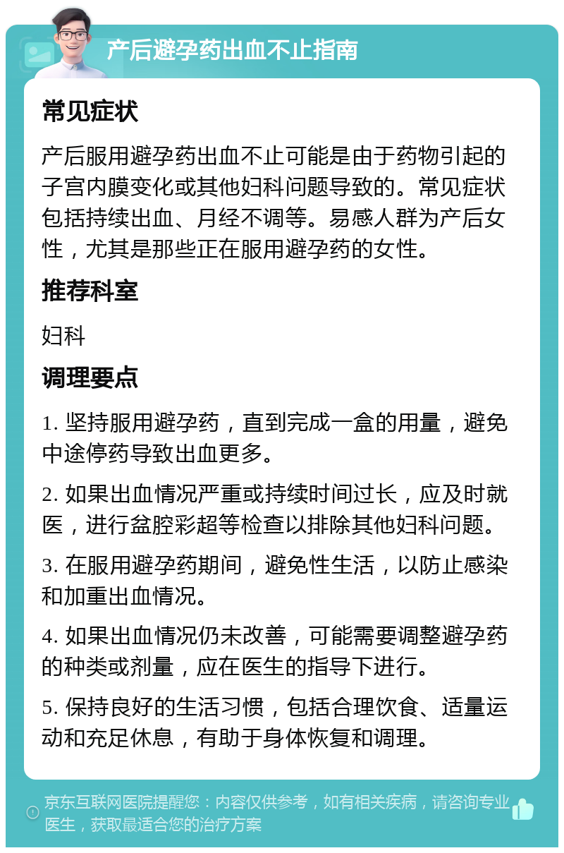 产后避孕药出血不止指南 常见症状 产后服用避孕药出血不止可能是由于药物引起的子宫内膜变化或其他妇科问题导致的。常见症状包括持续出血、月经不调等。易感人群为产后女性，尤其是那些正在服用避孕药的女性。 推荐科室 妇科 调理要点 1. 坚持服用避孕药，直到完成一盒的用量，避免中途停药导致出血更多。 2. 如果出血情况严重或持续时间过长，应及时就医，进行盆腔彩超等检查以排除其他妇科问题。 3. 在服用避孕药期间，避免性生活，以防止感染和加重出血情况。 4. 如果出血情况仍未改善，可能需要调整避孕药的种类或剂量，应在医生的指导下进行。 5. 保持良好的生活习惯，包括合理饮食、适量运动和充足休息，有助于身体恢复和调理。