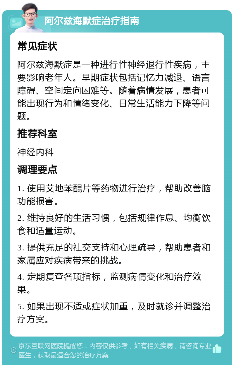 阿尔兹海默症治疗指南 常见症状 阿尔兹海默症是一种进行性神经退行性疾病，主要影响老年人。早期症状包括记忆力减退、语言障碍、空间定向困难等。随着病情发展，患者可能出现行为和情绪变化、日常生活能力下降等问题。 推荐科室 神经内科 调理要点 1. 使用艾地苯醌片等药物进行治疗，帮助改善脑功能损害。 2. 维持良好的生活习惯，包括规律作息、均衡饮食和适量运动。 3. 提供充足的社交支持和心理疏导，帮助患者和家属应对疾病带来的挑战。 4. 定期复查各项指标，监测病情变化和治疗效果。 5. 如果出现不适或症状加重，及时就诊并调整治疗方案。