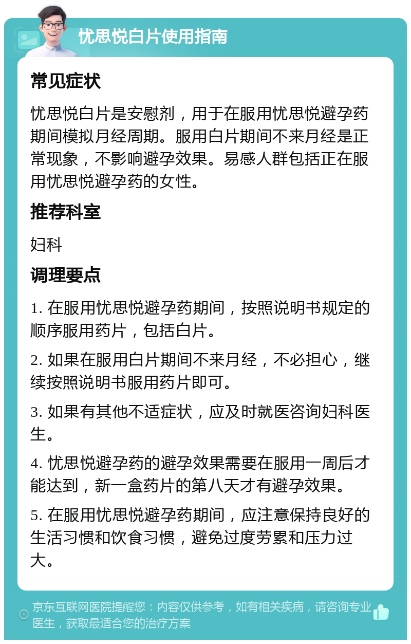 忧思悦白片使用指南 常见症状 忧思悦白片是安慰剂，用于在服用忧思悦避孕药期间模拟月经周期。服用白片期间不来月经是正常现象，不影响避孕效果。易感人群包括正在服用忧思悦避孕药的女性。 推荐科室 妇科 调理要点 1. 在服用忧思悦避孕药期间，按照说明书规定的顺序服用药片，包括白片。 2. 如果在服用白片期间不来月经，不必担心，继续按照说明书服用药片即可。 3. 如果有其他不适症状，应及时就医咨询妇科医生。 4. 忧思悦避孕药的避孕效果需要在服用一周后才能达到，新一盒药片的第八天才有避孕效果。 5. 在服用忧思悦避孕药期间，应注意保持良好的生活习惯和饮食习惯，避免过度劳累和压力过大。