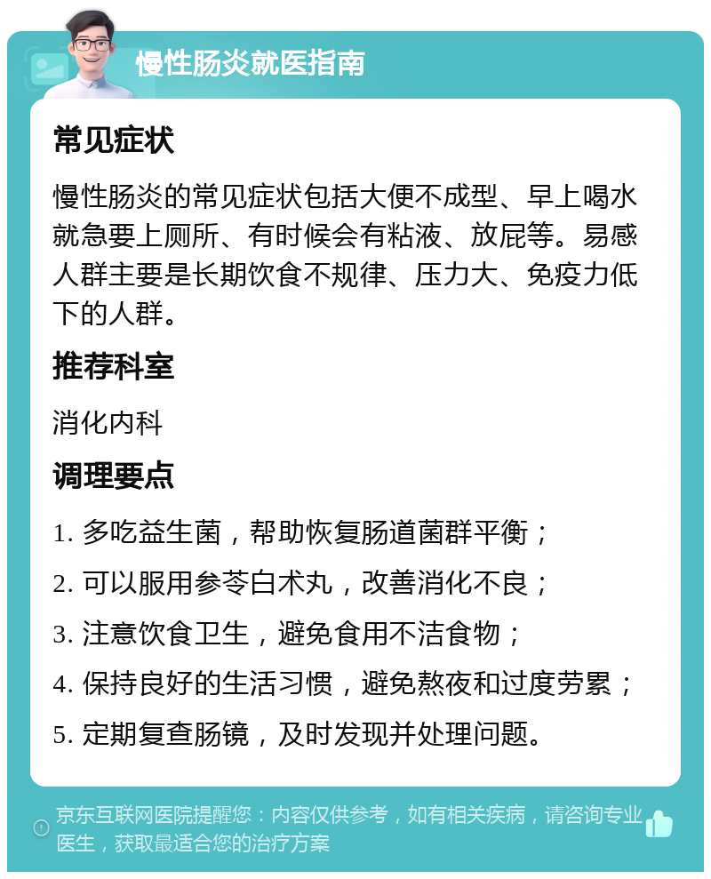 慢性肠炎就医指南 常见症状 慢性肠炎的常见症状包括大便不成型、早上喝水就急要上厕所、有时候会有粘液、放屁等。易感人群主要是长期饮食不规律、压力大、免疫力低下的人群。 推荐科室 消化内科 调理要点 1. 多吃益生菌，帮助恢复肠道菌群平衡； 2. 可以服用参苓白术丸，改善消化不良； 3. 注意饮食卫生，避免食用不洁食物； 4. 保持良好的生活习惯，避免熬夜和过度劳累； 5. 定期复查肠镜，及时发现并处理问题。