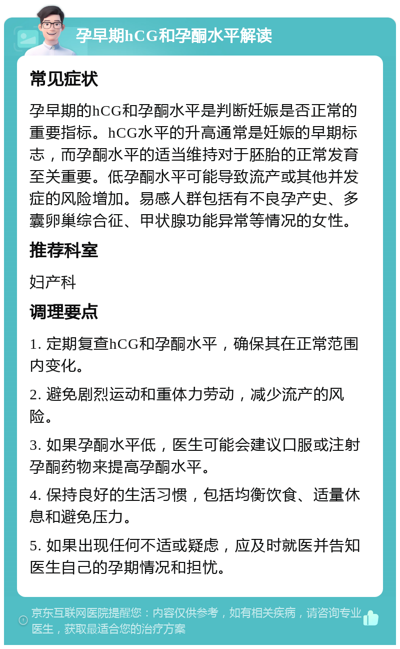 孕早期hCG和孕酮水平解读 常见症状 孕早期的hCG和孕酮水平是判断妊娠是否正常的重要指标。hCG水平的升高通常是妊娠的早期标志，而孕酮水平的适当维持对于胚胎的正常发育至关重要。低孕酮水平可能导致流产或其他并发症的风险增加。易感人群包括有不良孕产史、多囊卵巢综合征、甲状腺功能异常等情况的女性。 推荐科室 妇产科 调理要点 1. 定期复查hCG和孕酮水平，确保其在正常范围内变化。 2. 避免剧烈运动和重体力劳动，减少流产的风险。 3. 如果孕酮水平低，医生可能会建议口服或注射孕酮药物来提高孕酮水平。 4. 保持良好的生活习惯，包括均衡饮食、适量休息和避免压力。 5. 如果出现任何不适或疑虑，应及时就医并告知医生自己的孕期情况和担忧。