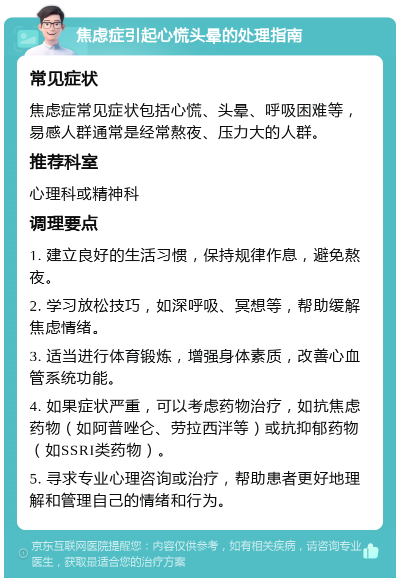 焦虑症引起心慌头晕的处理指南 常见症状 焦虑症常见症状包括心慌、头晕、呼吸困难等，易感人群通常是经常熬夜、压力大的人群。 推荐科室 心理科或精神科 调理要点 1. 建立良好的生活习惯，保持规律作息，避免熬夜。 2. 学习放松技巧，如深呼吸、冥想等，帮助缓解焦虑情绪。 3. 适当进行体育锻炼，增强身体素质，改善心血管系统功能。 4. 如果症状严重，可以考虑药物治疗，如抗焦虑药物（如阿普唑仑、劳拉西泮等）或抗抑郁药物（如SSRI类药物）。 5. 寻求专业心理咨询或治疗，帮助患者更好地理解和管理自己的情绪和行为。