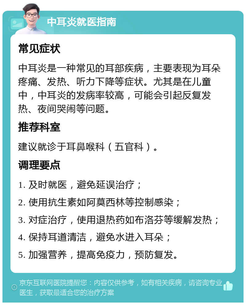 中耳炎就医指南 常见症状 中耳炎是一种常见的耳部疾病，主要表现为耳朵疼痛、发热、听力下降等症状。尤其是在儿童中，中耳炎的发病率较高，可能会引起反复发热、夜间哭闹等问题。 推荐科室 建议就诊于耳鼻喉科（五官科）。 调理要点 1. 及时就医，避免延误治疗； 2. 使用抗生素如阿莫西林等控制感染； 3. 对症治疗，使用退热药如布洛芬等缓解发热； 4. 保持耳道清洁，避免水进入耳朵； 5. 加强营养，提高免疫力，预防复发。