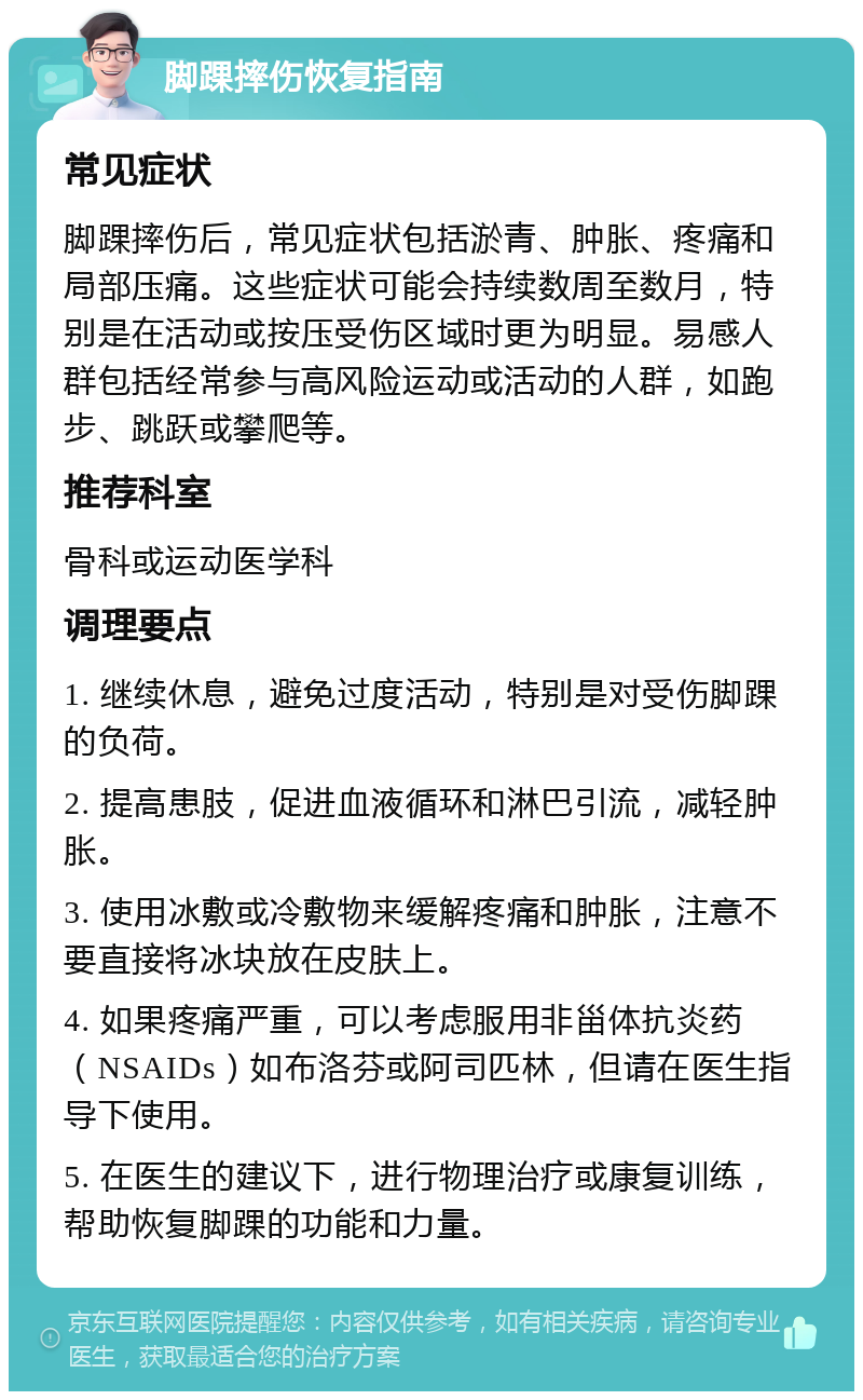 脚踝摔伤恢复指南 常见症状 脚踝摔伤后，常见症状包括淤青、肿胀、疼痛和局部压痛。这些症状可能会持续数周至数月，特别是在活动或按压受伤区域时更为明显。易感人群包括经常参与高风险运动或活动的人群，如跑步、跳跃或攀爬等。 推荐科室 骨科或运动医学科 调理要点 1. 继续休息，避免过度活动，特别是对受伤脚踝的负荷。 2. 提高患肢，促进血液循环和淋巴引流，减轻肿胀。 3. 使用冰敷或冷敷物来缓解疼痛和肿胀，注意不要直接将冰块放在皮肤上。 4. 如果疼痛严重，可以考虑服用非甾体抗炎药（NSAIDs）如布洛芬或阿司匹林，但请在医生指导下使用。 5. 在医生的建议下，进行物理治疗或康复训练，帮助恢复脚踝的功能和力量。