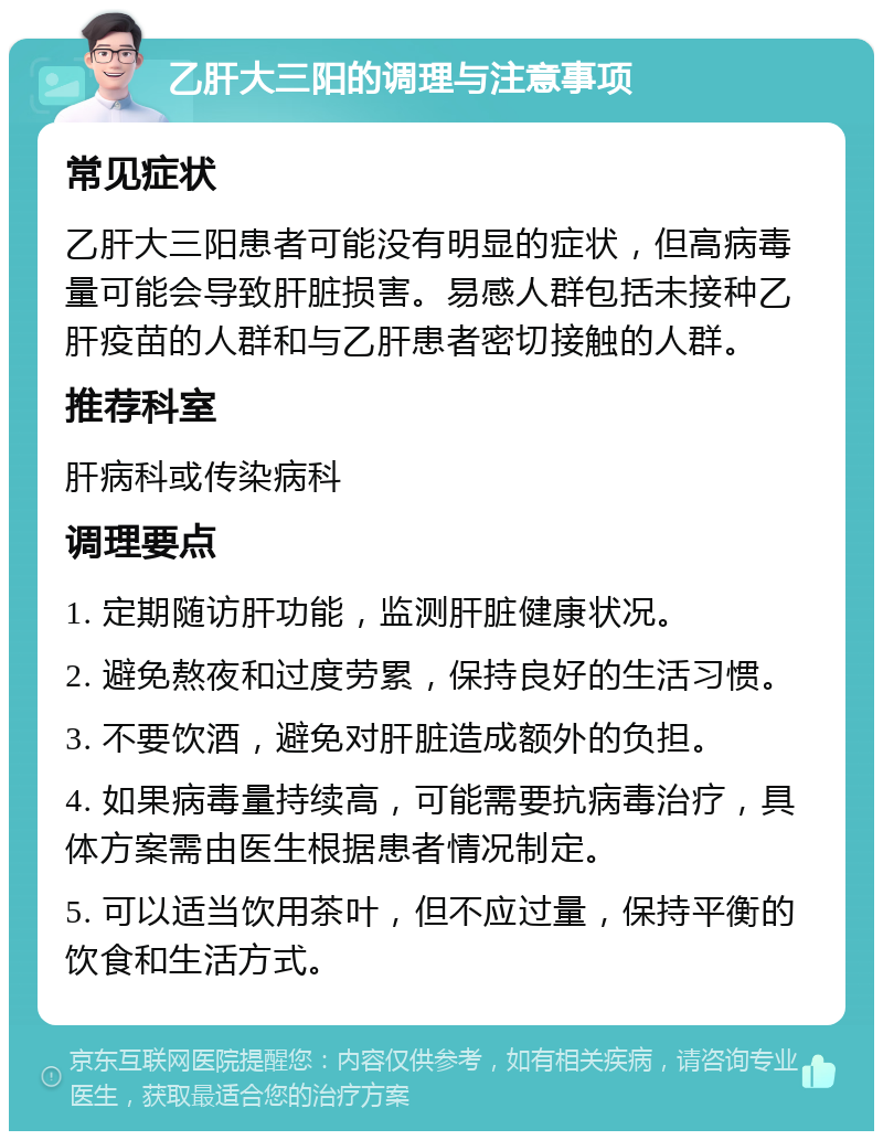 乙肝大三阳的调理与注意事项 常见症状 乙肝大三阳患者可能没有明显的症状，但高病毒量可能会导致肝脏损害。易感人群包括未接种乙肝疫苗的人群和与乙肝患者密切接触的人群。 推荐科室 肝病科或传染病科 调理要点 1. 定期随访肝功能，监测肝脏健康状况。 2. 避免熬夜和过度劳累，保持良好的生活习惯。 3. 不要饮酒，避免对肝脏造成额外的负担。 4. 如果病毒量持续高，可能需要抗病毒治疗，具体方案需由医生根据患者情况制定。 5. 可以适当饮用茶叶，但不应过量，保持平衡的饮食和生活方式。