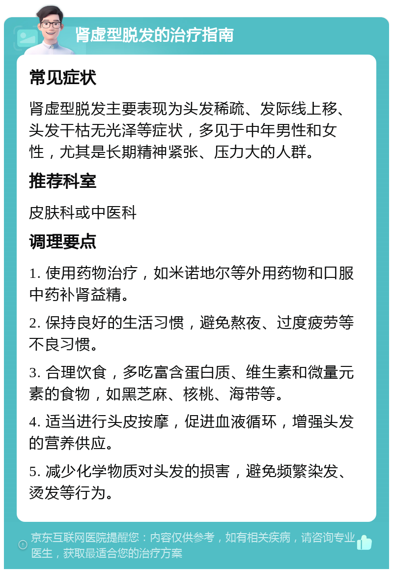 肾虚型脱发的治疗指南 常见症状 肾虚型脱发主要表现为头发稀疏、发际线上移、头发干枯无光泽等症状，多见于中年男性和女性，尤其是长期精神紧张、压力大的人群。 推荐科室 皮肤科或中医科 调理要点 1. 使用药物治疗，如米诺地尔等外用药物和口服中药补肾益精。 2. 保持良好的生活习惯，避免熬夜、过度疲劳等不良习惯。 3. 合理饮食，多吃富含蛋白质、维生素和微量元素的食物，如黑芝麻、核桃、海带等。 4. 适当进行头皮按摩，促进血液循环，增强头发的营养供应。 5. 减少化学物质对头发的损害，避免频繁染发、烫发等行为。