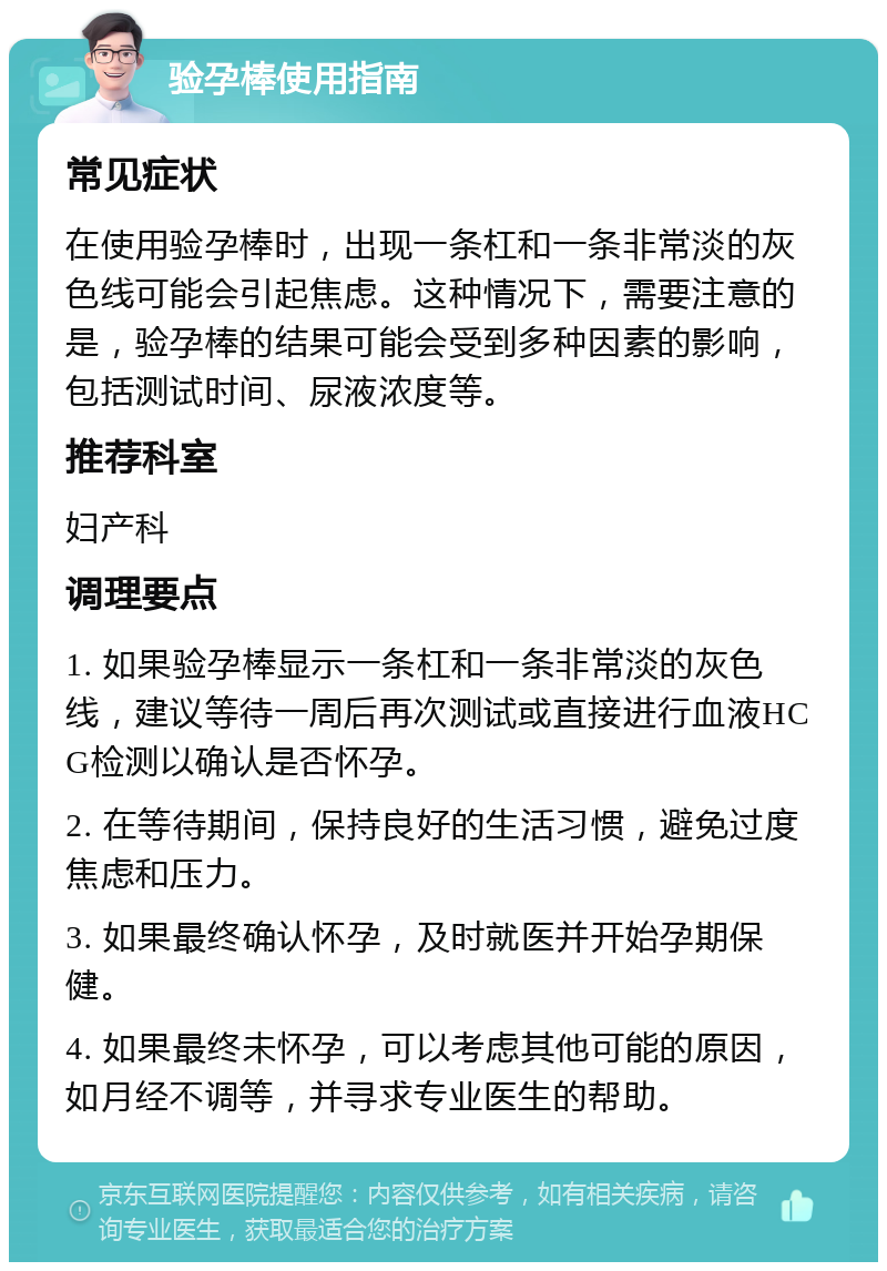 验孕棒使用指南 常见症状 在使用验孕棒时，出现一条杠和一条非常淡的灰色线可能会引起焦虑。这种情况下，需要注意的是，验孕棒的结果可能会受到多种因素的影响，包括测试时间、尿液浓度等。 推荐科室 妇产科 调理要点 1. 如果验孕棒显示一条杠和一条非常淡的灰色线，建议等待一周后再次测试或直接进行血液HCG检测以确认是否怀孕。 2. 在等待期间，保持良好的生活习惯，避免过度焦虑和压力。 3. 如果最终确认怀孕，及时就医并开始孕期保健。 4. 如果最终未怀孕，可以考虑其他可能的原因，如月经不调等，并寻求专业医生的帮助。