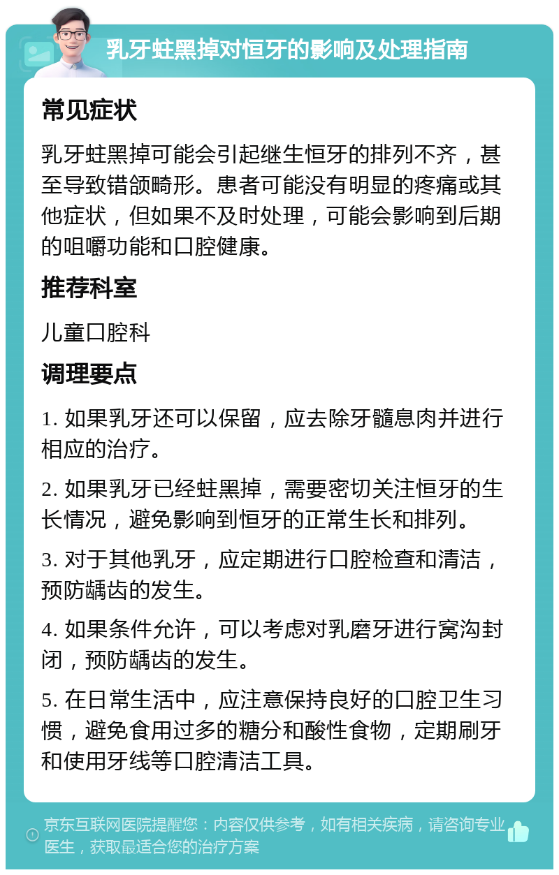 乳牙蛀黑掉对恒牙的影响及处理指南 常见症状 乳牙蛀黑掉可能会引起继生恒牙的排列不齐，甚至导致错颌畸形。患者可能没有明显的疼痛或其他症状，但如果不及时处理，可能会影响到后期的咀嚼功能和口腔健康。 推荐科室 儿童口腔科 调理要点 1. 如果乳牙还可以保留，应去除牙髓息肉并进行相应的治疗。 2. 如果乳牙已经蛀黑掉，需要密切关注恒牙的生长情况，避免影响到恒牙的正常生长和排列。 3. 对于其他乳牙，应定期进行口腔检查和清洁，预防龋齿的发生。 4. 如果条件允许，可以考虑对乳磨牙进行窝沟封闭，预防龋齿的发生。 5. 在日常生活中，应注意保持良好的口腔卫生习惯，避免食用过多的糖分和酸性食物，定期刷牙和使用牙线等口腔清洁工具。