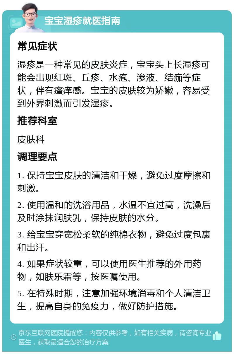 宝宝湿疹就医指南 常见症状 湿疹是一种常见的皮肤炎症，宝宝头上长湿疹可能会出现红斑、丘疹、水疱、渗液、结痂等症状，伴有瘙痒感。宝宝的皮肤较为娇嫩，容易受到外界刺激而引发湿疹。 推荐科室 皮肤科 调理要点 1. 保持宝宝皮肤的清洁和干燥，避免过度摩擦和刺激。 2. 使用温和的洗浴用品，水温不宜过高，洗澡后及时涂抹润肤乳，保持皮肤的水分。 3. 给宝宝穿宽松柔软的纯棉衣物，避免过度包裹和出汗。 4. 如果症状较重，可以使用医生推荐的外用药物，如肤乐霜等，按医嘱使用。 5. 在特殊时期，注意加强环境消毒和个人清洁卫生，提高自身的免疫力，做好防护措施。