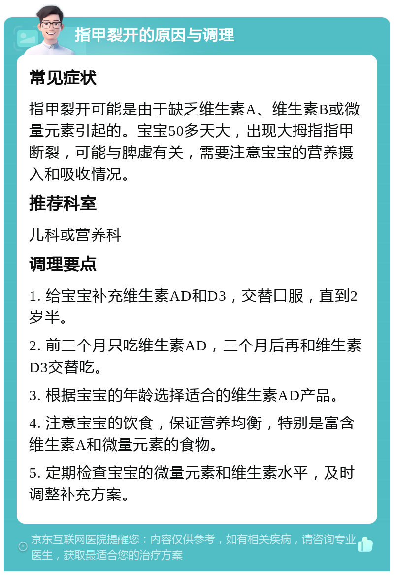 指甲裂开的原因与调理 常见症状 指甲裂开可能是由于缺乏维生素A、维生素B或微量元素引起的。宝宝50多天大，出现大拇指指甲断裂，可能与脾虚有关，需要注意宝宝的营养摄入和吸收情况。 推荐科室 儿科或营养科 调理要点 1. 给宝宝补充维生素AD和D3，交替口服，直到2岁半。 2. 前三个月只吃维生素AD，三个月后再和维生素D3交替吃。 3. 根据宝宝的年龄选择适合的维生素AD产品。 4. 注意宝宝的饮食，保证营养均衡，特别是富含维生素A和微量元素的食物。 5. 定期检查宝宝的微量元素和维生素水平，及时调整补充方案。