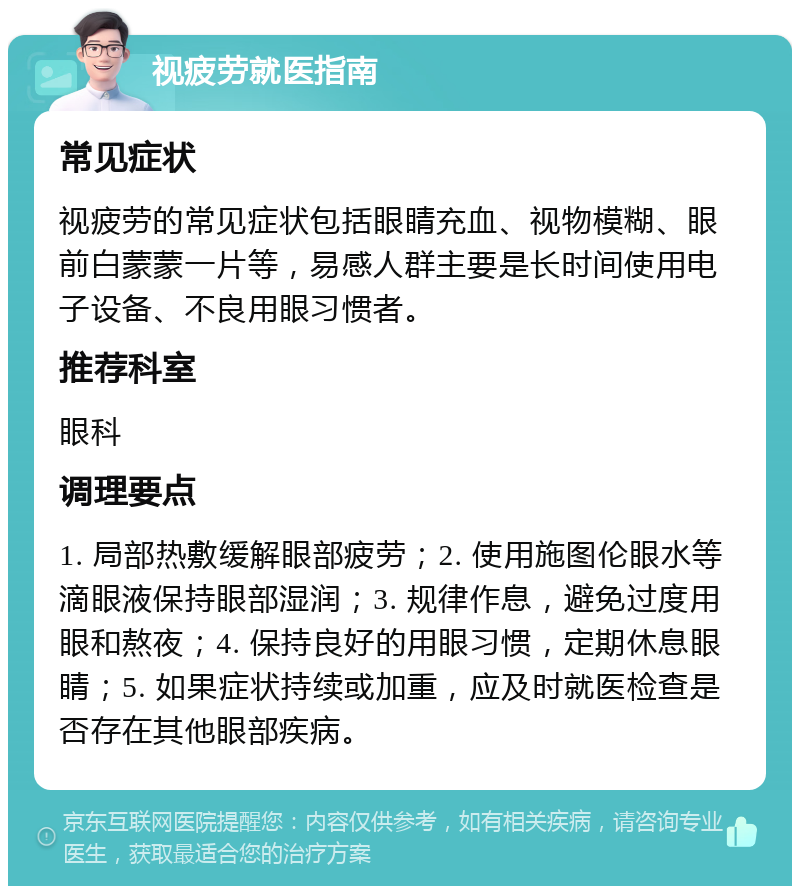 视疲劳就医指南 常见症状 视疲劳的常见症状包括眼睛充血、视物模糊、眼前白蒙蒙一片等，易感人群主要是长时间使用电子设备、不良用眼习惯者。 推荐科室 眼科 调理要点 1. 局部热敷缓解眼部疲劳；2. 使用施图伦眼水等滴眼液保持眼部湿润；3. 规律作息，避免过度用眼和熬夜；4. 保持良好的用眼习惯，定期休息眼睛；5. 如果症状持续或加重，应及时就医检查是否存在其他眼部疾病。