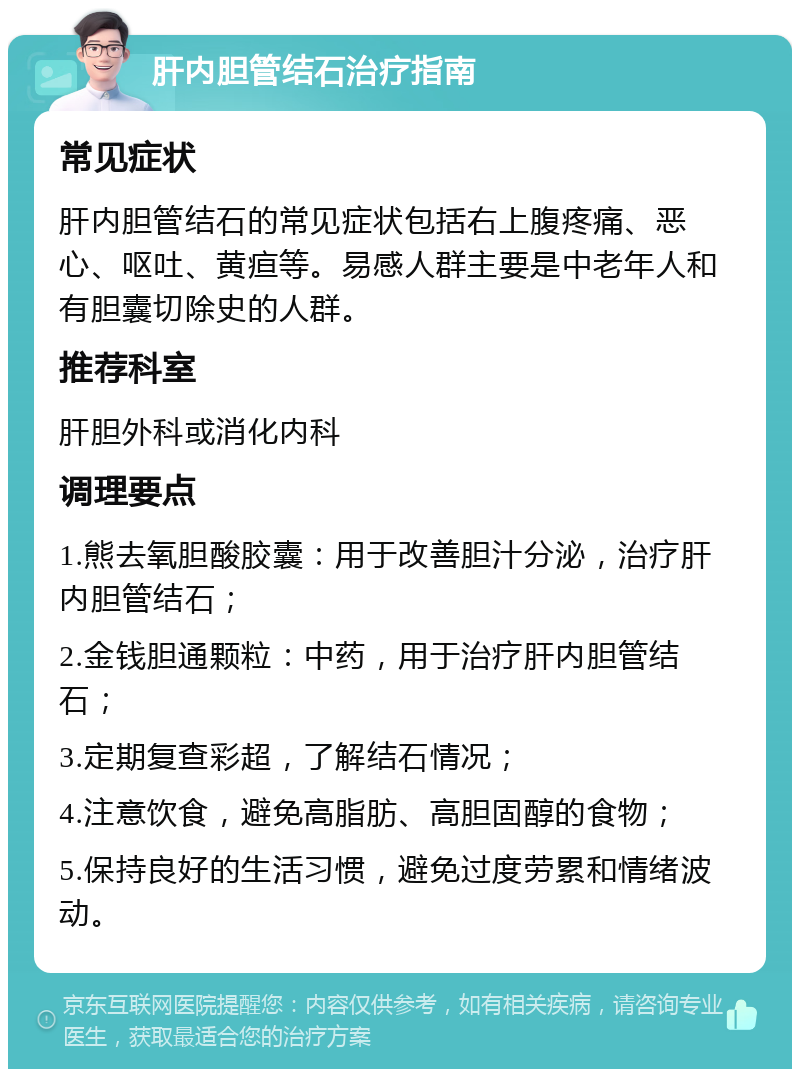 肝内胆管结石治疗指南 常见症状 肝内胆管结石的常见症状包括右上腹疼痛、恶心、呕吐、黄疸等。易感人群主要是中老年人和有胆囊切除史的人群。 推荐科室 肝胆外科或消化内科 调理要点 1.熊去氧胆酸胶囊：用于改善胆汁分泌，治疗肝内胆管结石； 2.金钱胆通颗粒：中药，用于治疗肝内胆管结石； 3.定期复查彩超，了解结石情况； 4.注意饮食，避免高脂肪、高胆固醇的食物； 5.保持良好的生活习惯，避免过度劳累和情绪波动。