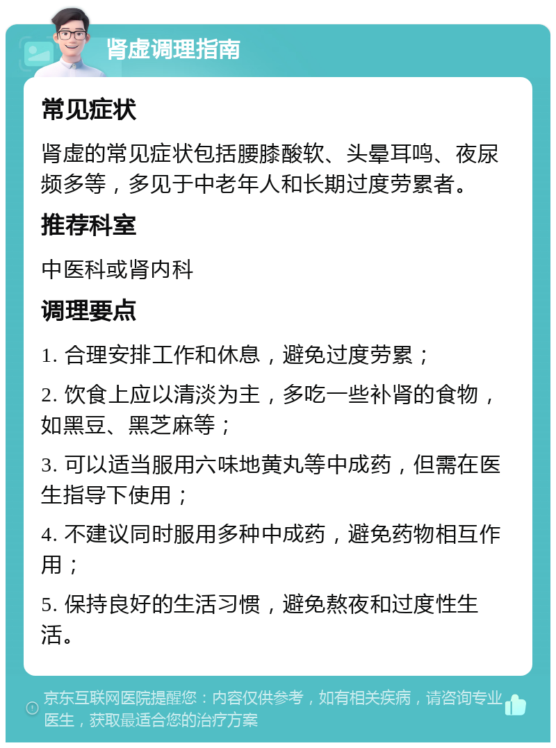 肾虚调理指南 常见症状 肾虚的常见症状包括腰膝酸软、头晕耳鸣、夜尿频多等，多见于中老年人和长期过度劳累者。 推荐科室 中医科或肾内科 调理要点 1. 合理安排工作和休息，避免过度劳累； 2. 饮食上应以清淡为主，多吃一些补肾的食物，如黑豆、黑芝麻等； 3. 可以适当服用六味地黄丸等中成药，但需在医生指导下使用； 4. 不建议同时服用多种中成药，避免药物相互作用； 5. 保持良好的生活习惯，避免熬夜和过度性生活。