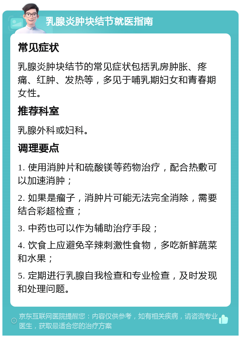 乳腺炎肿块结节就医指南 常见症状 乳腺炎肿块结节的常见症状包括乳房肿胀、疼痛、红肿、发热等，多见于哺乳期妇女和青春期女性。 推荐科室 乳腺外科或妇科。 调理要点 1. 使用消肿片和硫酸镁等药物治疗，配合热敷可以加速消肿； 2. 如果是瘤子，消肿片可能无法完全消除，需要结合彩超检查； 3. 中药也可以作为辅助治疗手段； 4. 饮食上应避免辛辣刺激性食物，多吃新鲜蔬菜和水果； 5. 定期进行乳腺自我检查和专业检查，及时发现和处理问题。