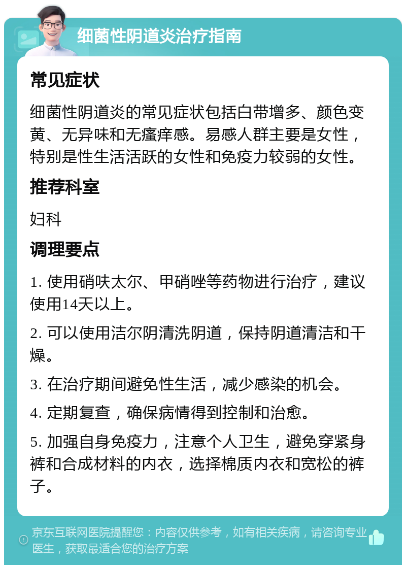 细菌性阴道炎治疗指南 常见症状 细菌性阴道炎的常见症状包括白带增多、颜色变黄、无异味和无瘙痒感。易感人群主要是女性，特别是性生活活跃的女性和免疫力较弱的女性。 推荐科室 妇科 调理要点 1. 使用硝呋太尔、甲硝唑等药物进行治疗，建议使用14天以上。 2. 可以使用洁尔阴清洗阴道，保持阴道清洁和干燥。 3. 在治疗期间避免性生活，减少感染的机会。 4. 定期复查，确保病情得到控制和治愈。 5. 加强自身免疫力，注意个人卫生，避免穿紧身裤和合成材料的内衣，选择棉质内衣和宽松的裤子。