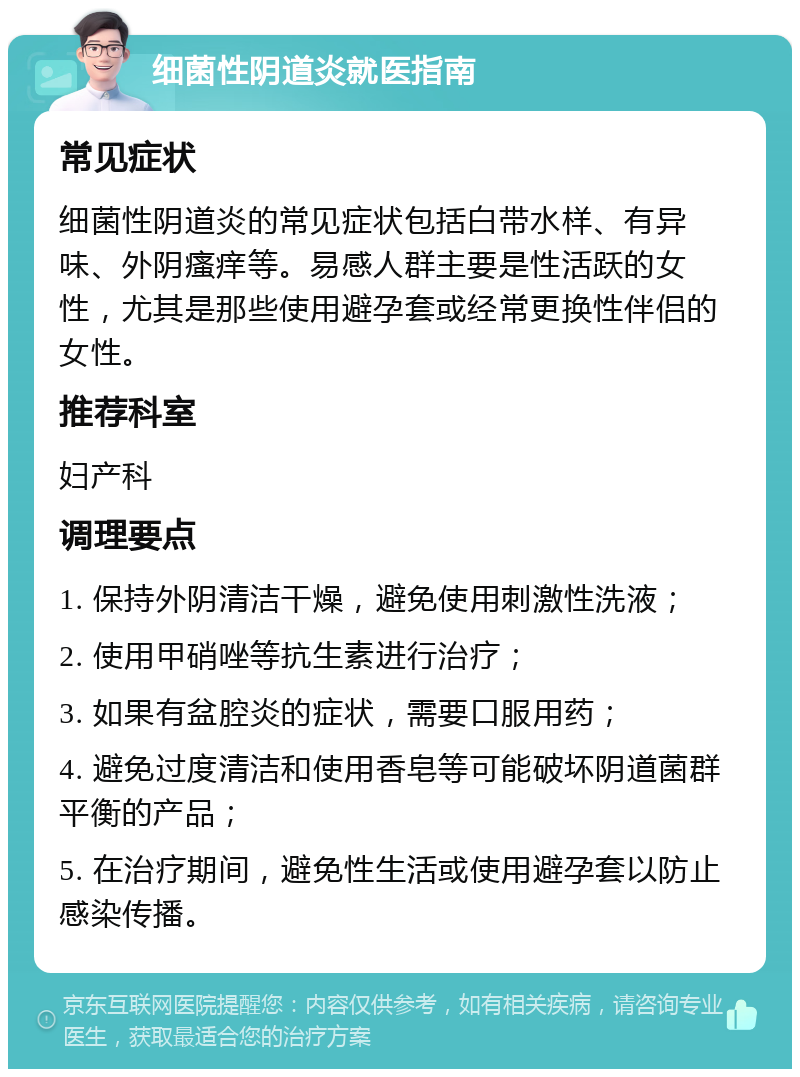 细菌性阴道炎就医指南 常见症状 细菌性阴道炎的常见症状包括白带水样、有异味、外阴瘙痒等。易感人群主要是性活跃的女性，尤其是那些使用避孕套或经常更换性伴侣的女性。 推荐科室 妇产科 调理要点 1. 保持外阴清洁干燥，避免使用刺激性洗液； 2. 使用甲硝唑等抗生素进行治疗； 3. 如果有盆腔炎的症状，需要口服用药； 4. 避免过度清洁和使用香皂等可能破坏阴道菌群平衡的产品； 5. 在治疗期间，避免性生活或使用避孕套以防止感染传播。