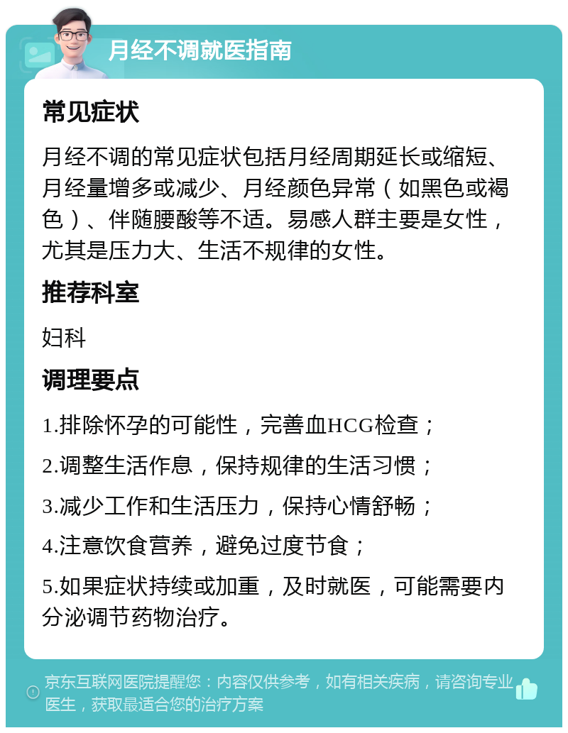 月经不调就医指南 常见症状 月经不调的常见症状包括月经周期延长或缩短、月经量增多或减少、月经颜色异常（如黑色或褐色）、伴随腰酸等不适。易感人群主要是女性，尤其是压力大、生活不规律的女性。 推荐科室 妇科 调理要点 1.排除怀孕的可能性，完善血HCG检查； 2.调整生活作息，保持规律的生活习惯； 3.减少工作和生活压力，保持心情舒畅； 4.注意饮食营养，避免过度节食； 5.如果症状持续或加重，及时就医，可能需要内分泌调节药物治疗。