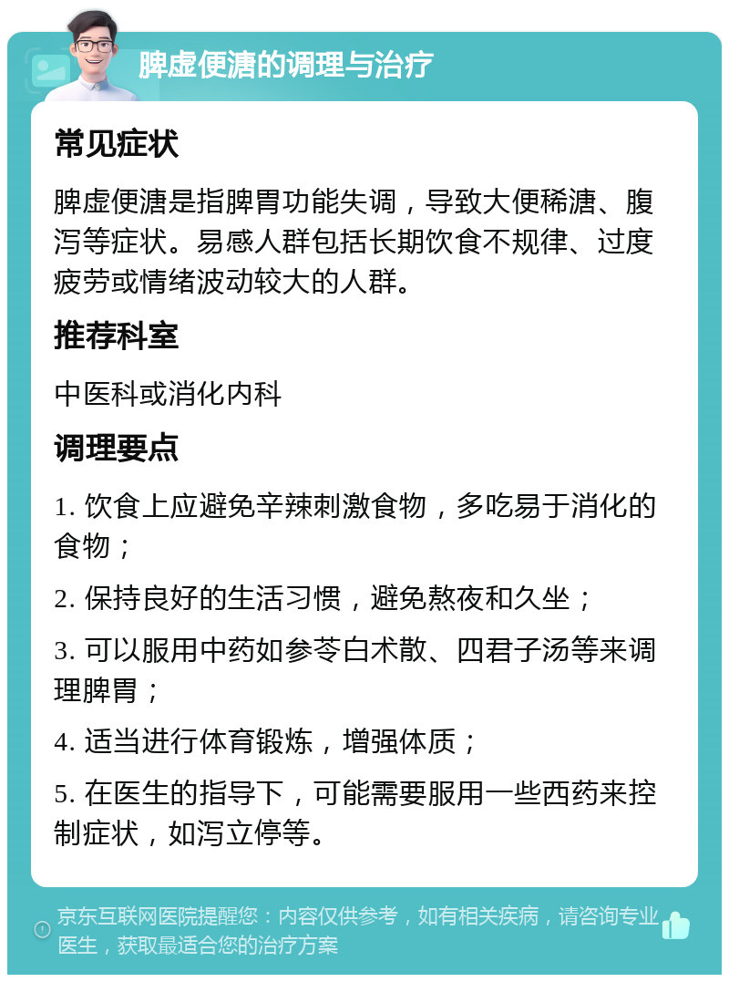 脾虚便溏的调理与治疗 常见症状 脾虚便溏是指脾胃功能失调，导致大便稀溏、腹泻等症状。易感人群包括长期饮食不规律、过度疲劳或情绪波动较大的人群。 推荐科室 中医科或消化内科 调理要点 1. 饮食上应避免辛辣刺激食物，多吃易于消化的食物； 2. 保持良好的生活习惯，避免熬夜和久坐； 3. 可以服用中药如参苓白术散、四君子汤等来调理脾胃； 4. 适当进行体育锻炼，增强体质； 5. 在医生的指导下，可能需要服用一些西药来控制症状，如泻立停等。