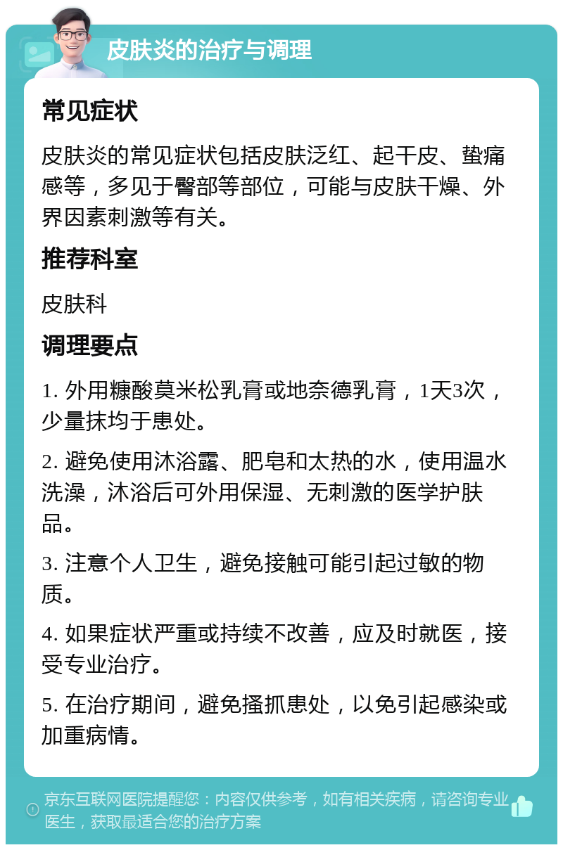 皮肤炎的治疗与调理 常见症状 皮肤炎的常见症状包括皮肤泛红、起干皮、蛰痛感等，多见于臀部等部位，可能与皮肤干燥、外界因素刺激等有关。 推荐科室 皮肤科 调理要点 1. 外用糠酸莫米松乳膏或地奈德乳膏，1天3次，少量抹均于患处。 2. 避免使用沐浴露、肥皂和太热的水，使用温水洗澡，沐浴后可外用保湿、无刺激的医学护肤品。 3. 注意个人卫生，避免接触可能引起过敏的物质。 4. 如果症状严重或持续不改善，应及时就医，接受专业治疗。 5. 在治疗期间，避免搔抓患处，以免引起感染或加重病情。