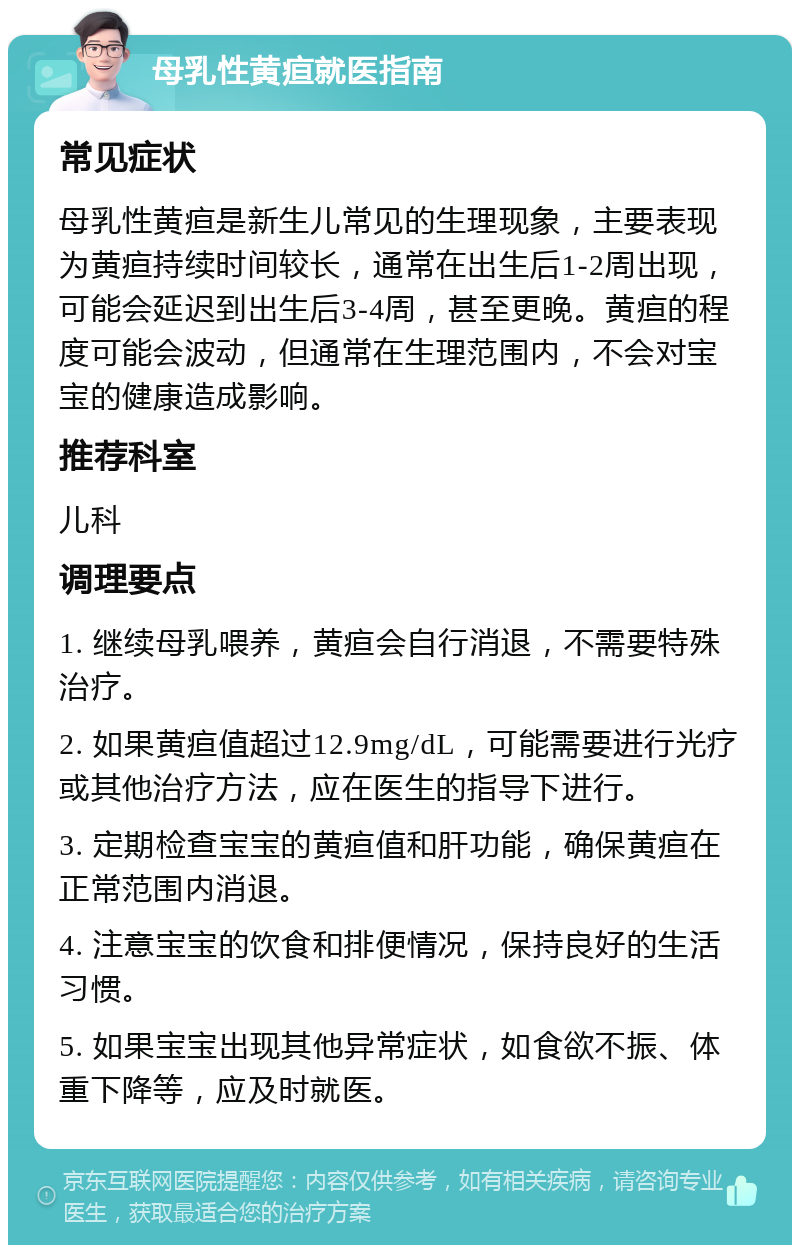 母乳性黄疸就医指南 常见症状 母乳性黄疸是新生儿常见的生理现象，主要表现为黄疸持续时间较长，通常在出生后1-2周出现，可能会延迟到出生后3-4周，甚至更晚。黄疸的程度可能会波动，但通常在生理范围内，不会对宝宝的健康造成影响。 推荐科室 儿科 调理要点 1. 继续母乳喂养，黄疸会自行消退，不需要特殊治疗。 2. 如果黄疸值超过12.9mg/dL，可能需要进行光疗或其他治疗方法，应在医生的指导下进行。 3. 定期检查宝宝的黄疸值和肝功能，确保黄疸在正常范围内消退。 4. 注意宝宝的饮食和排便情况，保持良好的生活习惯。 5. 如果宝宝出现其他异常症状，如食欲不振、体重下降等，应及时就医。