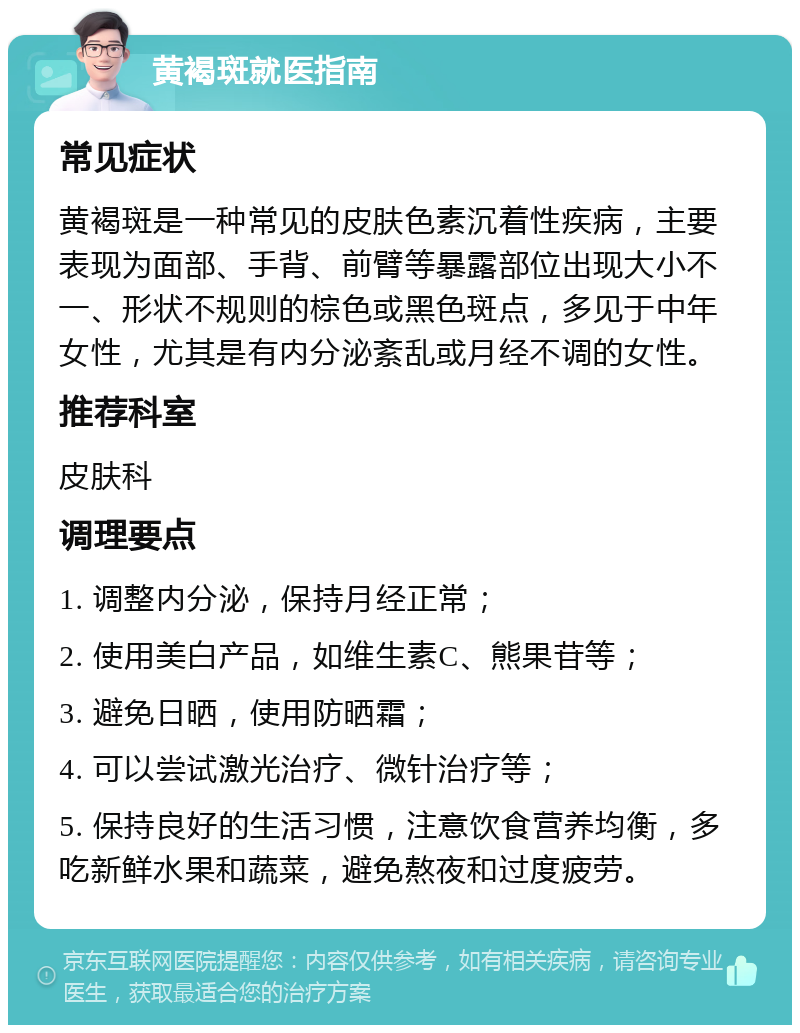 黄褐斑就医指南 常见症状 黄褐斑是一种常见的皮肤色素沉着性疾病，主要表现为面部、手背、前臂等暴露部位出现大小不一、形状不规则的棕色或黑色斑点，多见于中年女性，尤其是有内分泌紊乱或月经不调的女性。 推荐科室 皮肤科 调理要点 1. 调整内分泌，保持月经正常； 2. 使用美白产品，如维生素C、熊果苷等； 3. 避免日晒，使用防晒霜； 4. 可以尝试激光治疗、微针治疗等； 5. 保持良好的生活习惯，注意饮食营养均衡，多吃新鲜水果和蔬菜，避免熬夜和过度疲劳。