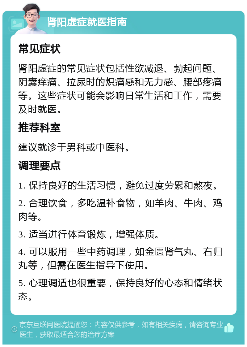 肾阳虚症就医指南 常见症状 肾阳虚症的常见症状包括性欲减退、勃起问题、阴囊痒痛、拉尿时的炽痛感和无力感、腰部疼痛等。这些症状可能会影响日常生活和工作，需要及时就医。 推荐科室 建议就诊于男科或中医科。 调理要点 1. 保持良好的生活习惯，避免过度劳累和熬夜。 2. 合理饮食，多吃温补食物，如羊肉、牛肉、鸡肉等。 3. 适当进行体育锻炼，增强体质。 4. 可以服用一些中药调理，如金匮肾气丸、右归丸等，但需在医生指导下使用。 5. 心理调适也很重要，保持良好的心态和情绪状态。