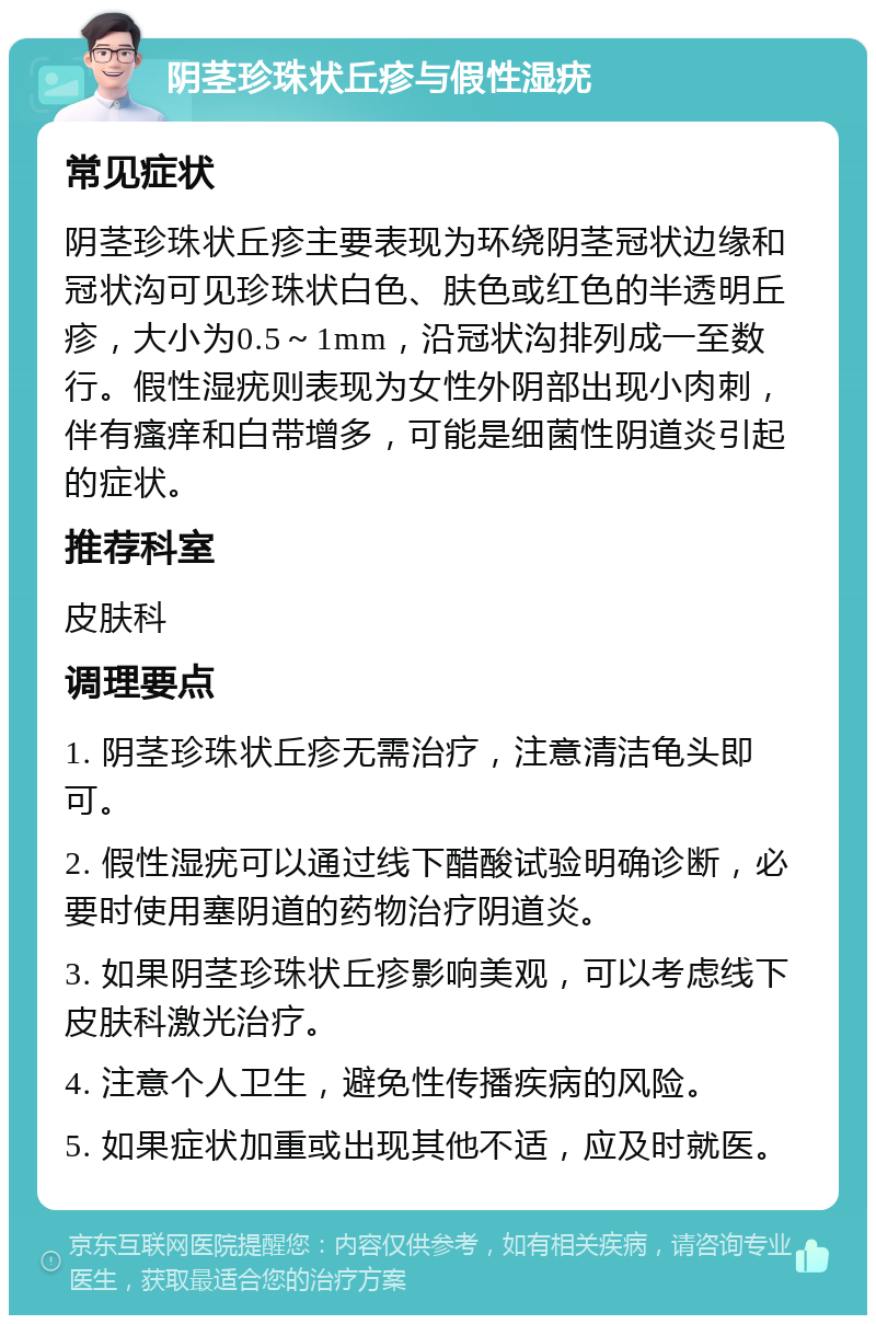 阴茎珍珠状丘疹与假性湿疣 常见症状 阴茎珍珠状丘疹主要表现为环绕阴茎冠状边缘和冠状沟可见珍珠状白色、肤色或红色的半透明丘疹，大小为0.5～1mm，沿冠状沟排列成一至数行。假性湿疣则表现为女性外阴部出现小肉刺，伴有瘙痒和白带增多，可能是细菌性阴道炎引起的症状。 推荐科室 皮肤科 调理要点 1. 阴茎珍珠状丘疹无需治疗，注意清洁龟头即可。 2. 假性湿疣可以通过线下醋酸试验明确诊断，必要时使用塞阴道的药物治疗阴道炎。 3. 如果阴茎珍珠状丘疹影响美观，可以考虑线下皮肤科激光治疗。 4. 注意个人卫生，避免性传播疾病的风险。 5. 如果症状加重或出现其他不适，应及时就医。