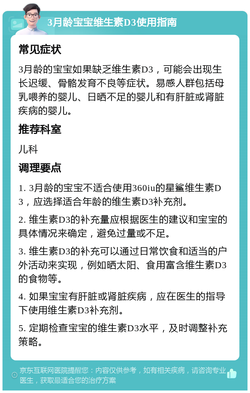 3月龄宝宝维生素D3使用指南 常见症状 3月龄的宝宝如果缺乏维生素D3，可能会出现生长迟缓、骨骼发育不良等症状。易感人群包括母乳喂养的婴儿、日晒不足的婴儿和有肝脏或肾脏疾病的婴儿。 推荐科室 儿科 调理要点 1. 3月龄的宝宝不适合使用360iu的星鲨维生素D3，应选择适合年龄的维生素D3补充剂。 2. 维生素D3的补充量应根据医生的建议和宝宝的具体情况来确定，避免过量或不足。 3. 维生素D3的补充可以通过日常饮食和适当的户外活动来实现，例如晒太阳、食用富含维生素D3的食物等。 4. 如果宝宝有肝脏或肾脏疾病，应在医生的指导下使用维生素D3补充剂。 5. 定期检查宝宝的维生素D3水平，及时调整补充策略。