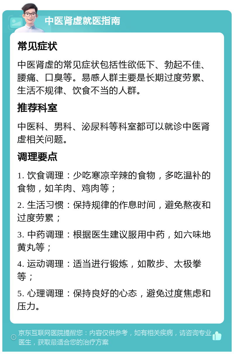 中医肾虚就医指南 常见症状 中医肾虚的常见症状包括性欲低下、勃起不佳、腰痛、口臭等。易感人群主要是长期过度劳累、生活不规律、饮食不当的人群。 推荐科室 中医科、男科、泌尿科等科室都可以就诊中医肾虚相关问题。 调理要点 1. 饮食调理：少吃寒凉辛辣的食物，多吃温补的食物，如羊肉、鸡肉等； 2. 生活习惯：保持规律的作息时间，避免熬夜和过度劳累； 3. 中药调理：根据医生建议服用中药，如六味地黄丸等； 4. 运动调理：适当进行锻炼，如散步、太极拳等； 5. 心理调理：保持良好的心态，避免过度焦虑和压力。