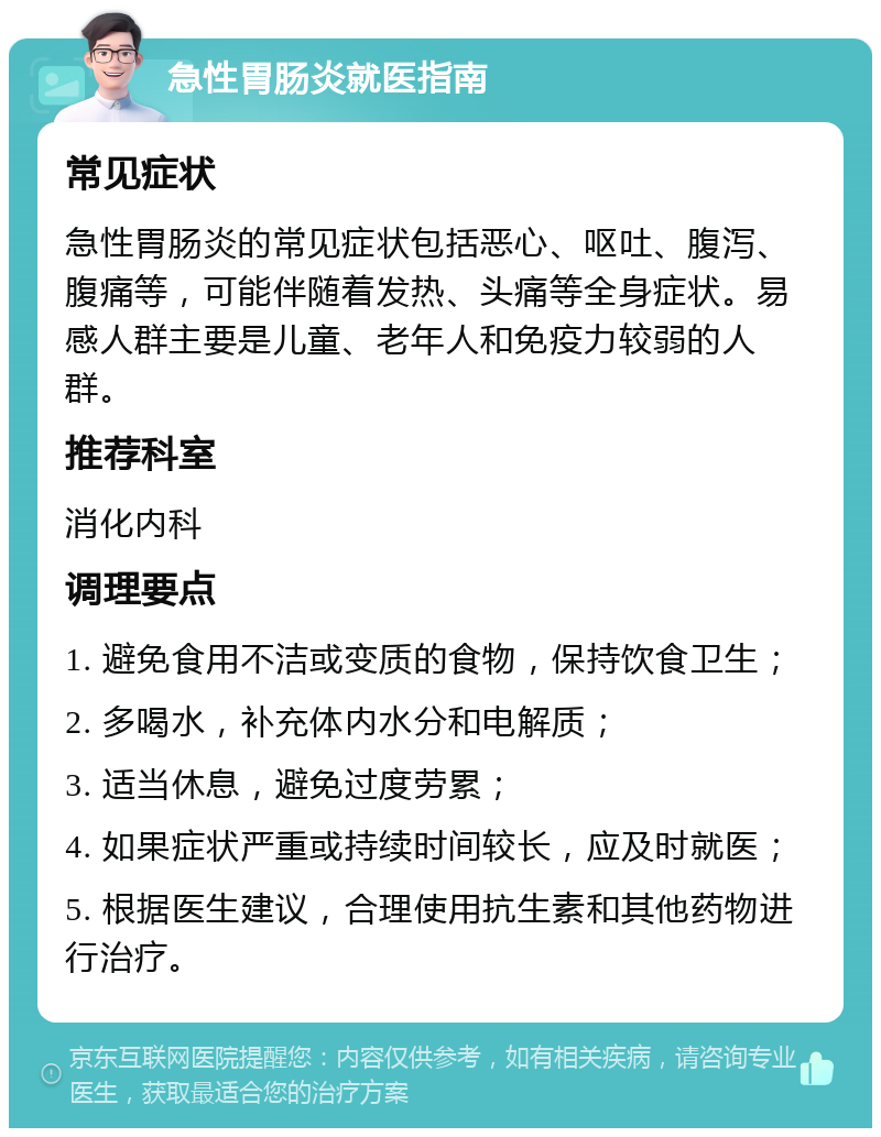 急性胃肠炎就医指南 常见症状 急性胃肠炎的常见症状包括恶心、呕吐、腹泻、腹痛等，可能伴随着发热、头痛等全身症状。易感人群主要是儿童、老年人和免疫力较弱的人群。 推荐科室 消化内科 调理要点 1. 避免食用不洁或变质的食物，保持饮食卫生； 2. 多喝水，补充体内水分和电解质； 3. 适当休息，避免过度劳累； 4. 如果症状严重或持续时间较长，应及时就医； 5. 根据医生建议，合理使用抗生素和其他药物进行治疗。