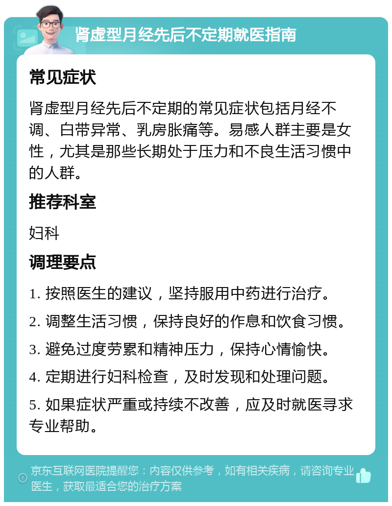 肾虚型月经先后不定期就医指南 常见症状 肾虚型月经先后不定期的常见症状包括月经不调、白带异常、乳房胀痛等。易感人群主要是女性，尤其是那些长期处于压力和不良生活习惯中的人群。 推荐科室 妇科 调理要点 1. 按照医生的建议，坚持服用中药进行治疗。 2. 调整生活习惯，保持良好的作息和饮食习惯。 3. 避免过度劳累和精神压力，保持心情愉快。 4. 定期进行妇科检查，及时发现和处理问题。 5. 如果症状严重或持续不改善，应及时就医寻求专业帮助。