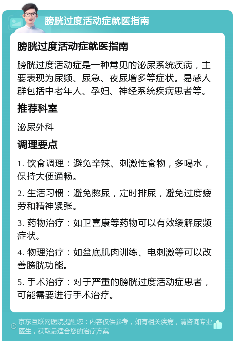 膀胱过度活动症就医指南 膀胱过度活动症就医指南 膀胱过度活动症是一种常见的泌尿系统疾病，主要表现为尿频、尿急、夜尿增多等症状。易感人群包括中老年人、孕妇、神经系统疾病患者等。 推荐科室 泌尿外科 调理要点 1. 饮食调理：避免辛辣、刺激性食物，多喝水，保持大便通畅。 2. 生活习惯：避免憋尿，定时排尿，避免过度疲劳和精神紧张。 3. 药物治疗：如卫喜康等药物可以有效缓解尿频症状。 4. 物理治疗：如盆底肌肉训练、电刺激等可以改善膀胱功能。 5. 手术治疗：对于严重的膀胱过度活动症患者，可能需要进行手术治疗。