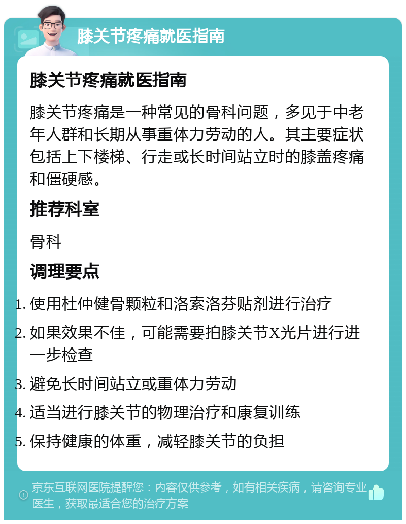 膝关节疼痛就医指南 膝关节疼痛就医指南 膝关节疼痛是一种常见的骨科问题，多见于中老年人群和长期从事重体力劳动的人。其主要症状包括上下楼梯、行走或长时间站立时的膝盖疼痛和僵硬感。 推荐科室 骨科 调理要点 使用杜仲健骨颗粒和洛索洛芬贴剂进行治疗 如果效果不佳，可能需要拍膝关节X光片进行进一步检查 避免长时间站立或重体力劳动 适当进行膝关节的物理治疗和康复训练 保持健康的体重，减轻膝关节的负担