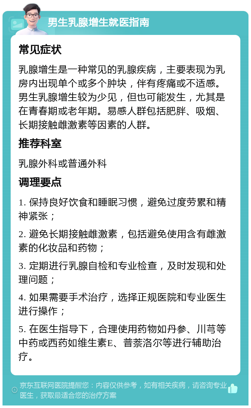 男生乳腺增生就医指南 常见症状 乳腺增生是一种常见的乳腺疾病，主要表现为乳房内出现单个或多个肿块，伴有疼痛或不适感。男生乳腺增生较为少见，但也可能发生，尤其是在青春期或老年期。易感人群包括肥胖、吸烟、长期接触雌激素等因素的人群。 推荐科室 乳腺外科或普通外科 调理要点 1. 保持良好饮食和睡眠习惯，避免过度劳累和精神紧张； 2. 避免长期接触雌激素，包括避免使用含有雌激素的化妆品和药物； 3. 定期进行乳腺自检和专业检查，及时发现和处理问题； 4. 如果需要手术治疗，选择正规医院和专业医生进行操作； 5. 在医生指导下，合理使用药物如丹参、川芎等中药或西药如维生素E、普萘洛尔等进行辅助治疗。