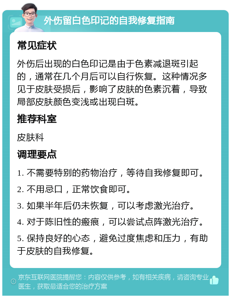 外伤留白色印记的自我修复指南 常见症状 外伤后出现的白色印记是由于色素减退斑引起的，通常在几个月后可以自行恢复。这种情况多见于皮肤受损后，影响了皮肤的色素沉着，导致局部皮肤颜色变浅或出现白斑。 推荐科室 皮肤科 调理要点 1. 不需要特别的药物治疗，等待自我修复即可。 2. 不用忌口，正常饮食即可。 3. 如果半年后仍未恢复，可以考虑激光治疗。 4. 对于陈旧性的瘢痕，可以尝试点阵激光治疗。 5. 保持良好的心态，避免过度焦虑和压力，有助于皮肤的自我修复。