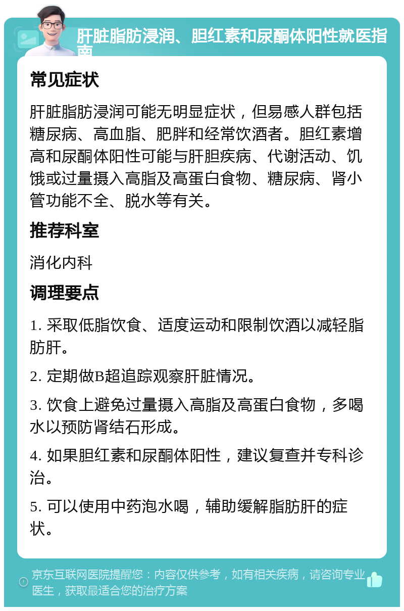 肝脏脂肪浸润、胆红素和尿酮体阳性就医指南 常见症状 肝脏脂肪浸润可能无明显症状，但易感人群包括糖尿病、高血脂、肥胖和经常饮酒者。胆红素增高和尿酮体阳性可能与肝胆疾病、代谢活动、饥饿或过量摄入高脂及高蛋白食物、糖尿病、肾小管功能不全、脱水等有关。 推荐科室 消化内科 调理要点 1. 采取低脂饮食、适度运动和限制饮酒以减轻脂肪肝。 2. 定期做B超追踪观察肝脏情况。 3. 饮食上避免过量摄入高脂及高蛋白食物，多喝水以预防肾结石形成。 4. 如果胆红素和尿酮体阳性，建议复查并专科诊治。 5. 可以使用中药泡水喝，辅助缓解脂肪肝的症状。