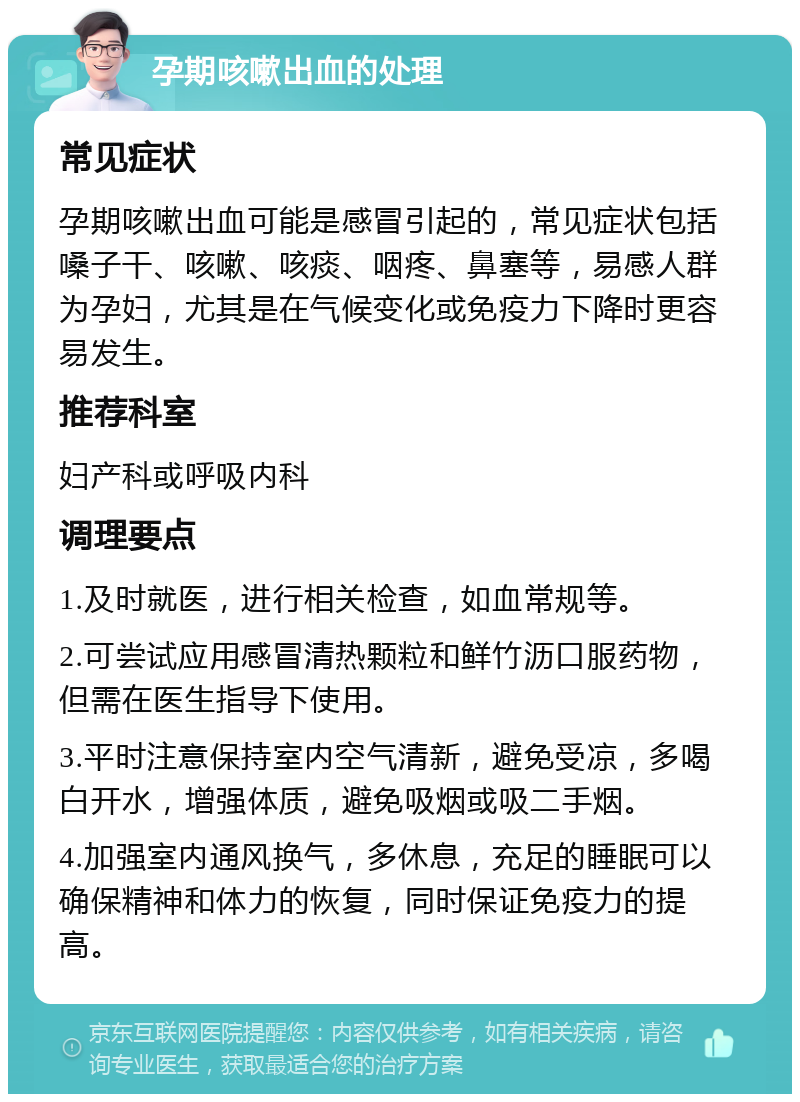 孕期咳嗽出血的处理 常见症状 孕期咳嗽出血可能是感冒引起的，常见症状包括嗓子干、咳嗽、咳痰、咽疼、鼻塞等，易感人群为孕妇，尤其是在气候变化或免疫力下降时更容易发生。 推荐科室 妇产科或呼吸内科 调理要点 1.及时就医，进行相关检查，如血常规等。 2.可尝试应用感冒清热颗粒和鲜竹沥口服药物，但需在医生指导下使用。 3.平时注意保持室内空气清新，避免受凉，多喝白开水，增强体质，避免吸烟或吸二手烟。 4.加强室内通风换气，多休息，充足的睡眠可以确保精神和体力的恢复，同时保证免疫力的提高。