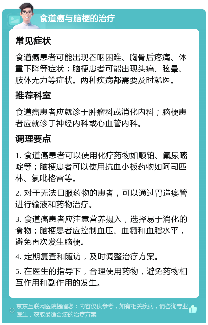 食道癌与脑梗的治疗 常见症状 食道癌患者可能出现吞咽困难、胸骨后疼痛、体重下降等症状；脑梗患者可能出现头痛、眩晕、肢体无力等症状。两种疾病都需要及时就医。 推荐科室 食道癌患者应就诊于肿瘤科或消化内科；脑梗患者应就诊于神经内科或心血管内科。 调理要点 1. 食道癌患者可以使用化疗药物如顺铂、氟尿嘧啶等；脑梗患者可以使用抗血小板药物如阿司匹林、氯吡格雷等。 2. 对于无法口服药物的患者，可以通过胃造瘘管进行输液和药物治疗。 3. 食道癌患者应注意营养摄入，选择易于消化的食物；脑梗患者应控制血压、血糖和血脂水平，避免再次发生脑梗。 4. 定期复查和随访，及时调整治疗方案。 5. 在医生的指导下，合理使用药物，避免药物相互作用和副作用的发生。