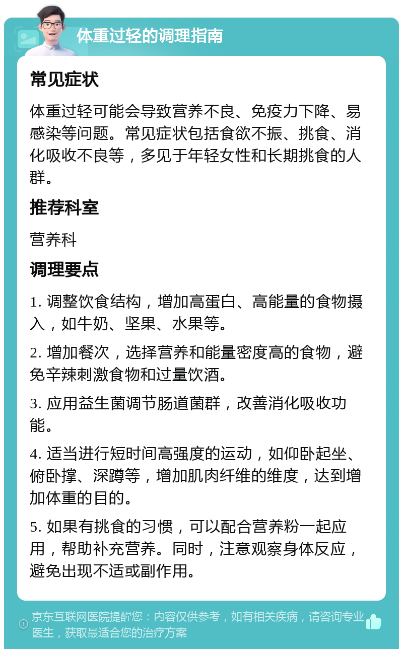 体重过轻的调理指南 常见症状 体重过轻可能会导致营养不良、免疫力下降、易感染等问题。常见症状包括食欲不振、挑食、消化吸收不良等，多见于年轻女性和长期挑食的人群。 推荐科室 营养科 调理要点 1. 调整饮食结构，增加高蛋白、高能量的食物摄入，如牛奶、坚果、水果等。 2. 增加餐次，选择营养和能量密度高的食物，避免辛辣刺激食物和过量饮酒。 3. 应用益生菌调节肠道菌群，改善消化吸收功能。 4. 适当进行短时间高强度的运动，如仰卧起坐、俯卧撑、深蹲等，增加肌肉纤维的维度，达到增加体重的目的。 5. 如果有挑食的习惯，可以配合营养粉一起应用，帮助补充营养。同时，注意观察身体反应，避免出现不适或副作用。