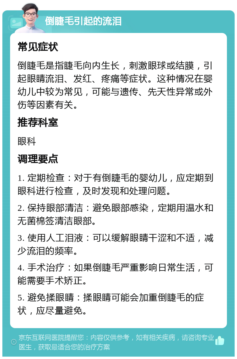 倒睫毛引起的流泪 常见症状 倒睫毛是指睫毛向内生长，刺激眼球或结膜，引起眼睛流泪、发红、疼痛等症状。这种情况在婴幼儿中较为常见，可能与遗传、先天性异常或外伤等因素有关。 推荐科室 眼科 调理要点 1. 定期检查：对于有倒睫毛的婴幼儿，应定期到眼科进行检查，及时发现和处理问题。 2. 保持眼部清洁：避免眼部感染，定期用温水和无菌棉签清洁眼部。 3. 使用人工泪液：可以缓解眼睛干涩和不适，减少流泪的频率。 4. 手术治疗：如果倒睫毛严重影响日常生活，可能需要手术矫正。 5. 避免揉眼睛：揉眼睛可能会加重倒睫毛的症状，应尽量避免。