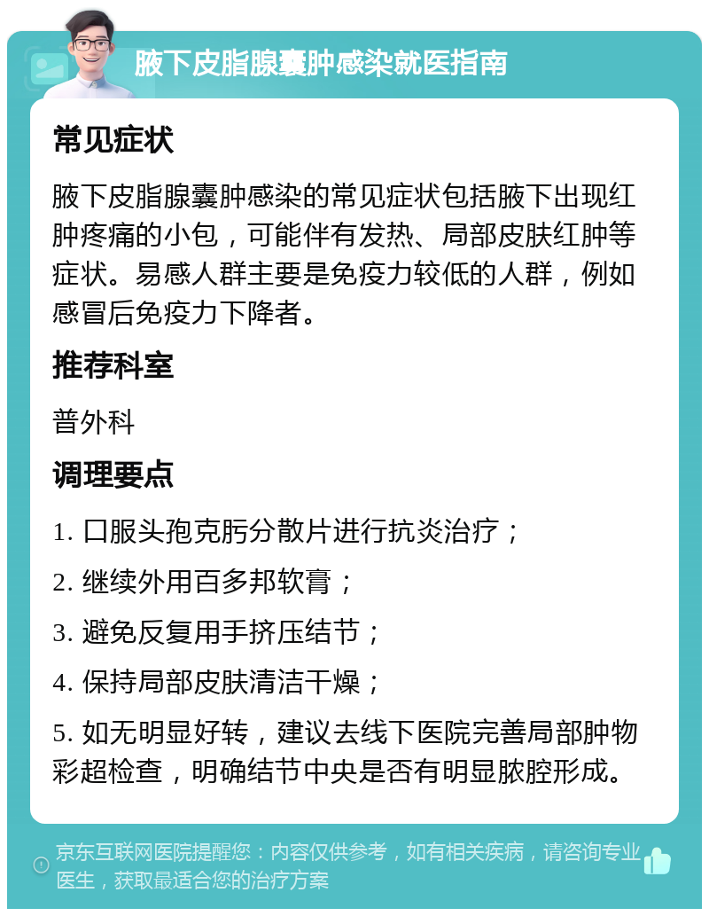 腋下皮脂腺囊肿感染就医指南 常见症状 腋下皮脂腺囊肿感染的常见症状包括腋下出现红肿疼痛的小包，可能伴有发热、局部皮肤红肿等症状。易感人群主要是免疫力较低的人群，例如感冒后免疫力下降者。 推荐科室 普外科 调理要点 1. 口服头孢克肟分散片进行抗炎治疗； 2. 继续外用百多邦软膏； 3. 避免反复用手挤压结节； 4. 保持局部皮肤清洁干燥； 5. 如无明显好转，建议去线下医院完善局部肿物彩超检查，明确结节中央是否有明显脓腔形成。