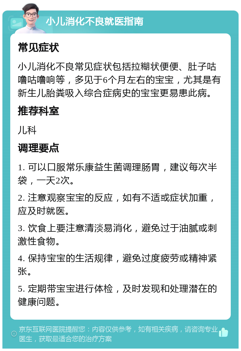 小儿消化不良就医指南 常见症状 小儿消化不良常见症状包括拉糊状便便、肚子咕噜咕噜响等，多见于6个月左右的宝宝，尤其是有新生儿胎粪吸入综合症病史的宝宝更易患此病。 推荐科室 儿科 调理要点 1. 可以口服常乐康益生菌调理肠胃，建议每次半袋，一天2次。 2. 注意观察宝宝的反应，如有不适或症状加重，应及时就医。 3. 饮食上要注意清淡易消化，避免过于油腻或刺激性食物。 4. 保持宝宝的生活规律，避免过度疲劳或精神紧张。 5. 定期带宝宝进行体检，及时发现和处理潜在的健康问题。