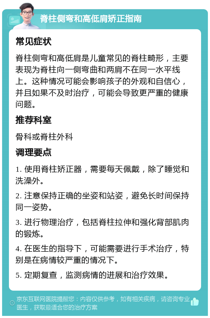 脊柱侧弯和高低肩矫正指南 常见症状 脊柱侧弯和高低肩是儿童常见的脊柱畸形，主要表现为脊柱向一侧弯曲和两肩不在同一水平线上。这种情况可能会影响孩子的外观和自信心，并且如果不及时治疗，可能会导致更严重的健康问题。 推荐科室 骨科或脊柱外科 调理要点 1. 使用脊柱矫正器，需要每天佩戴，除了睡觉和洗澡外。 2. 注意保持正确的坐姿和站姿，避免长时间保持同一姿势。 3. 进行物理治疗，包括脊柱拉伸和强化背部肌肉的锻炼。 4. 在医生的指导下，可能需要进行手术治疗，特别是在病情较严重的情况下。 5. 定期复查，监测病情的进展和治疗效果。