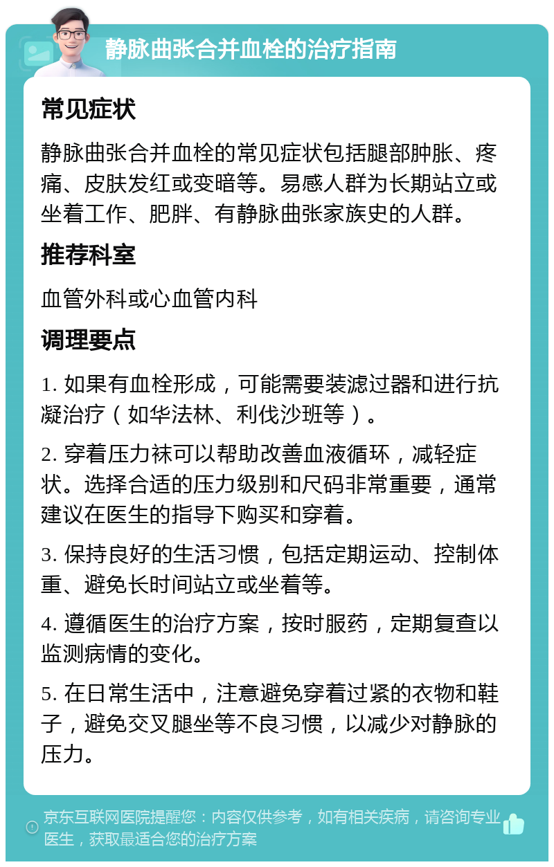 静脉曲张合并血栓的治疗指南 常见症状 静脉曲张合并血栓的常见症状包括腿部肿胀、疼痛、皮肤发红或变暗等。易感人群为长期站立或坐着工作、肥胖、有静脉曲张家族史的人群。 推荐科室 血管外科或心血管内科 调理要点 1. 如果有血栓形成，可能需要装滤过器和进行抗凝治疗（如华法林、利伐沙班等）。 2. 穿着压力袜可以帮助改善血液循环，减轻症状。选择合适的压力级别和尺码非常重要，通常建议在医生的指导下购买和穿着。 3. 保持良好的生活习惯，包括定期运动、控制体重、避免长时间站立或坐着等。 4. 遵循医生的治疗方案，按时服药，定期复查以监测病情的变化。 5. 在日常生活中，注意避免穿着过紧的衣物和鞋子，避免交叉腿坐等不良习惯，以减少对静脉的压力。