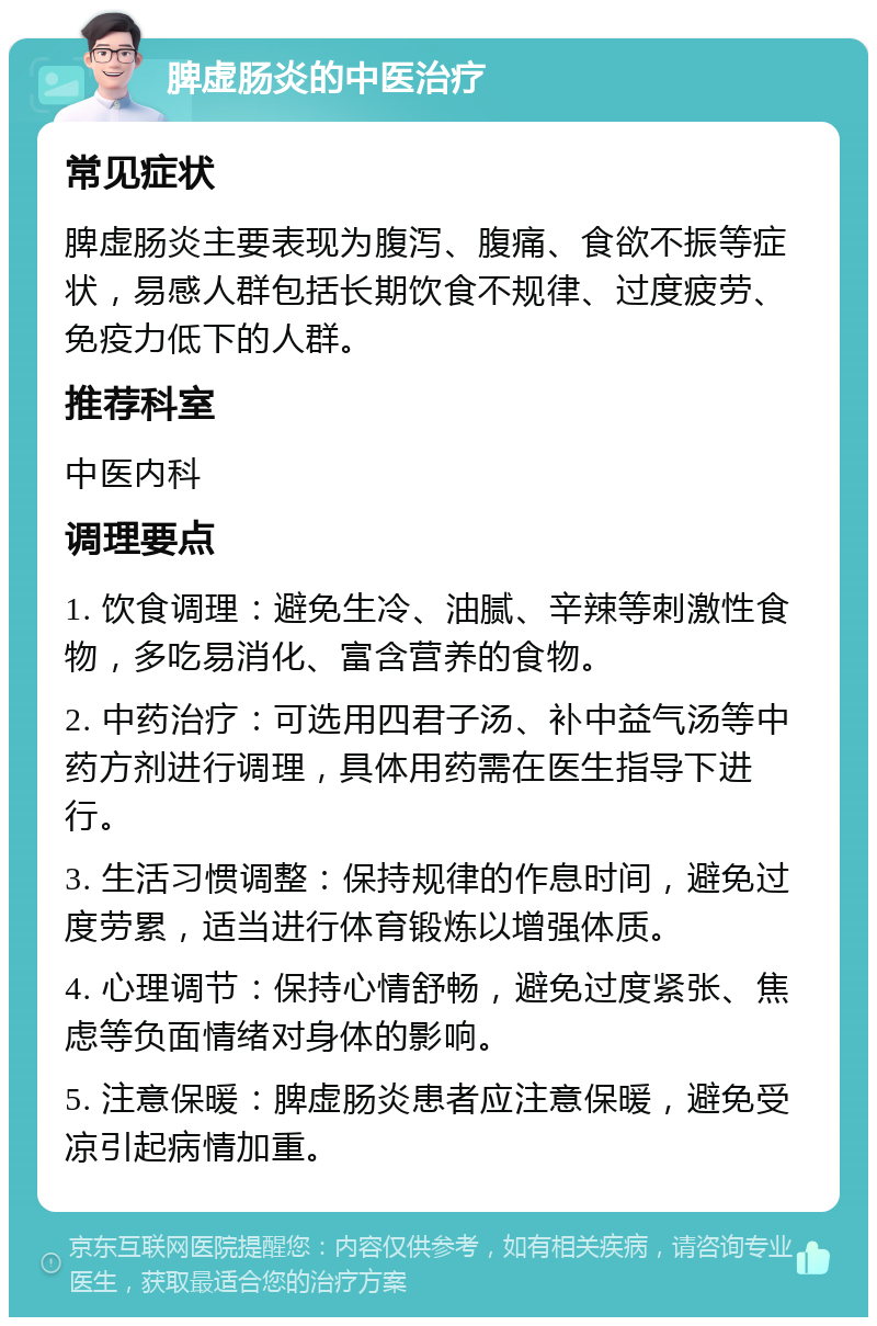 脾虚肠炎的中医治疗 常见症状 脾虚肠炎主要表现为腹泻、腹痛、食欲不振等症状，易感人群包括长期饮食不规律、过度疲劳、免疫力低下的人群。 推荐科室 中医内科 调理要点 1. 饮食调理：避免生冷、油腻、辛辣等刺激性食物，多吃易消化、富含营养的食物。 2. 中药治疗：可选用四君子汤、补中益气汤等中药方剂进行调理，具体用药需在医生指导下进行。 3. 生活习惯调整：保持规律的作息时间，避免过度劳累，适当进行体育锻炼以增强体质。 4. 心理调节：保持心情舒畅，避免过度紧张、焦虑等负面情绪对身体的影响。 5. 注意保暖：脾虚肠炎患者应注意保暖，避免受凉引起病情加重。