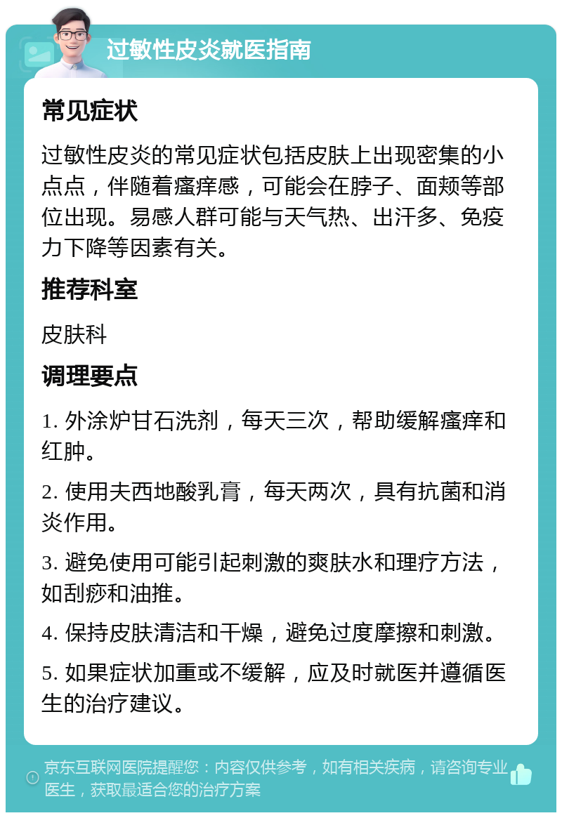 过敏性皮炎就医指南 常见症状 过敏性皮炎的常见症状包括皮肤上出现密集的小点点，伴随着瘙痒感，可能会在脖子、面颊等部位出现。易感人群可能与天气热、出汗多、免疫力下降等因素有关。 推荐科室 皮肤科 调理要点 1. 外涂炉甘石洗剂，每天三次，帮助缓解瘙痒和红肿。 2. 使用夫西地酸乳膏，每天两次，具有抗菌和消炎作用。 3. 避免使用可能引起刺激的爽肤水和理疗方法，如刮痧和油推。 4. 保持皮肤清洁和干燥，避免过度摩擦和刺激。 5. 如果症状加重或不缓解，应及时就医并遵循医生的治疗建议。