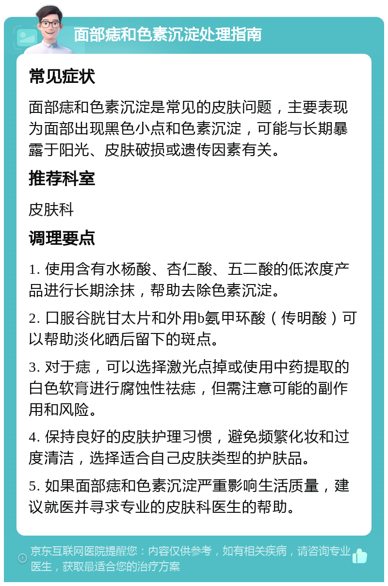 面部痣和色素沉淀处理指南 常见症状 面部痣和色素沉淀是常见的皮肤问题，主要表现为面部出现黑色小点和色素沉淀，可能与长期暴露于阳光、皮肤破损或遗传因素有关。 推荐科室 皮肤科 调理要点 1. 使用含有水杨酸、杏仁酸、五二酸的低浓度产品进行长期涂抹，帮助去除色素沉淀。 2. 口服谷胱甘太片和外用b氨甲环酸（传明酸）可以帮助淡化晒后留下的斑点。 3. 对于痣，可以选择激光点掉或使用中药提取的白色软膏进行腐蚀性祛痣，但需注意可能的副作用和风险。 4. 保持良好的皮肤护理习惯，避免频繁化妆和过度清洁，选择适合自己皮肤类型的护肤品。 5. 如果面部痣和色素沉淀严重影响生活质量，建议就医并寻求专业的皮肤科医生的帮助。