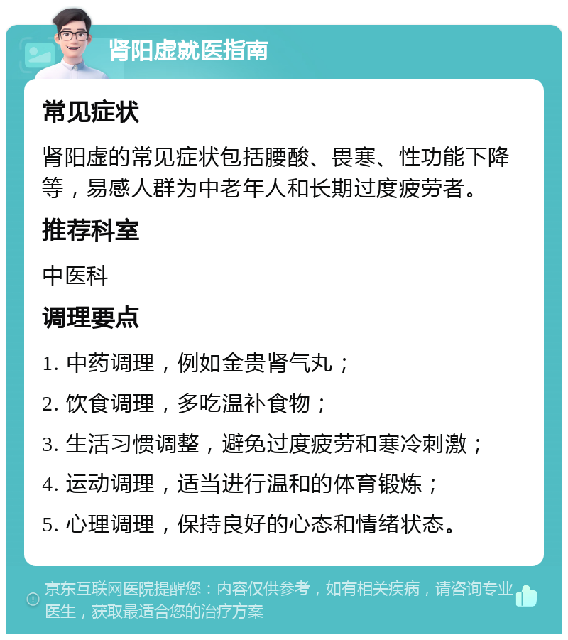 肾阳虚就医指南 常见症状 肾阳虚的常见症状包括腰酸、畏寒、性功能下降等，易感人群为中老年人和长期过度疲劳者。 推荐科室 中医科 调理要点 1. 中药调理，例如金贵肾气丸； 2. 饮食调理，多吃温补食物； 3. 生活习惯调整，避免过度疲劳和寒冷刺激； 4. 运动调理，适当进行温和的体育锻炼； 5. 心理调理，保持良好的心态和情绪状态。