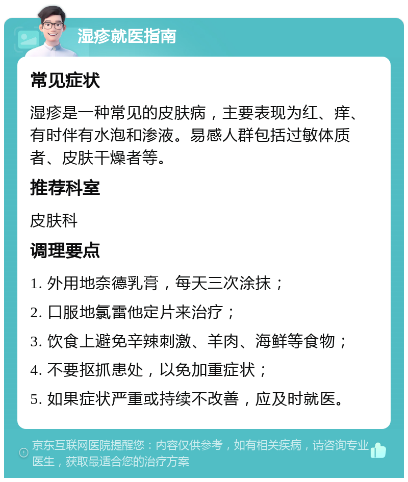 湿疹就医指南 常见症状 湿疹是一种常见的皮肤病，主要表现为红、痒、有时伴有水泡和渗液。易感人群包括过敏体质者、皮肤干燥者等。 推荐科室 皮肤科 调理要点 1. 外用地奈德乳膏，每天三次涂抹； 2. 口服地氯雷他定片来治疗； 3. 饮食上避免辛辣刺激、羊肉、海鲜等食物； 4. 不要抠抓患处，以免加重症状； 5. 如果症状严重或持续不改善，应及时就医。